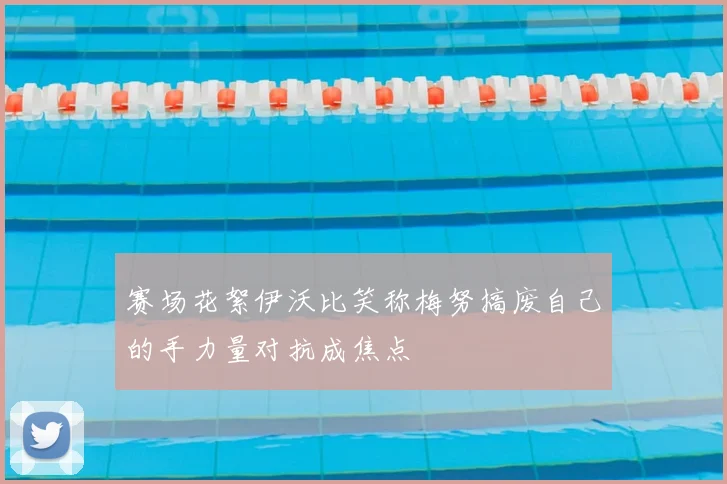 赛场花絮伊沃比笑称梅努搞废自己的手力量对抗成焦点