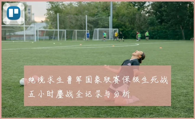 绝境求生鲁军国象联赛保级生死战五小时鏖战全记录与分析