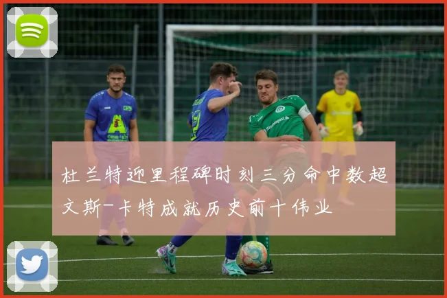 杜兰特迎里程碑时刻三分命中数超文斯-卡特成就历史前十伟业