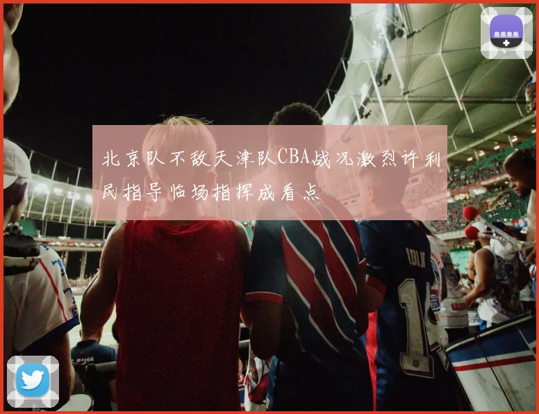 北京队不敌天津队CBA战况激烈许利民指导临场指挥成看点