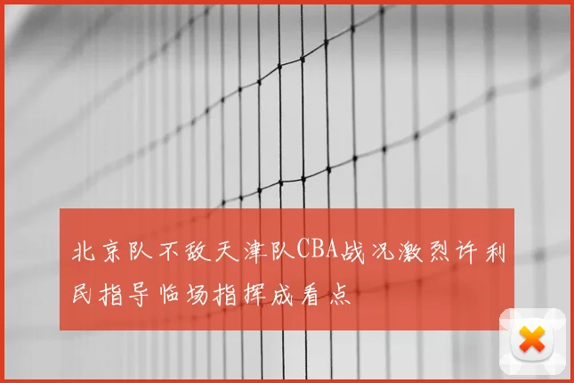 北京队不敌天津队CBA战况激烈许利民指导临场指挥成看点