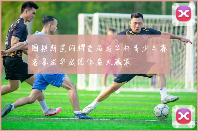 围棋新星闪耀首届龙华杯青少年赛落幕龙华成团体最大赢家