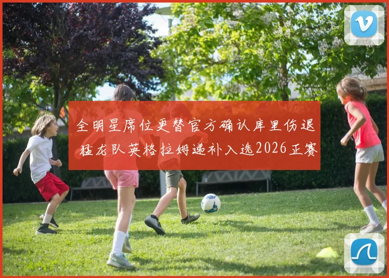 全明星席位更替官方确认库里伤退 猛龙队英格拉姆递补入选2026正赛阵容