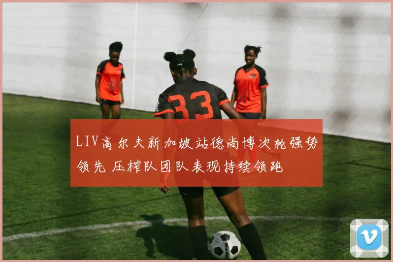 LIV高尔夫新加坡站德尚博次轮强势领先 压榨队团队表现持续领跑