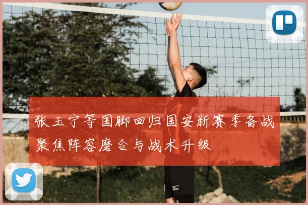 张玉宁等国脚回归国安新赛季备战聚焦阵容磨合与战术升级