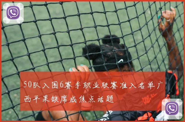 50队入围6赛季职业联赛准入名单广西平果缺席成焦点话题