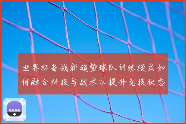 世界杯备战新趋势球队训练模式如何融合科技与战术以提升竞技状态